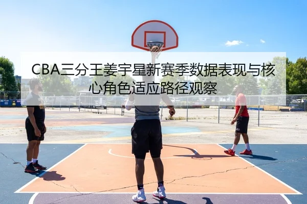 CBA三分王姜宇星新赛季数据表现与核心角色适应路径观察